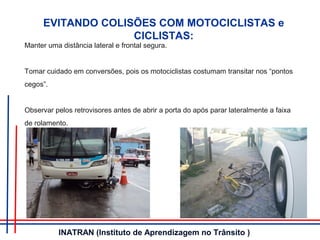 EVITANDO COLISÕES COM MOTOCICLISTAS e
CICLISTAS:
Manter uma distância lateral e frontal segura.
Tomar cuidado em conversões, pois os motociclistas costumam transitar nos “pontos
cegos”.
Observar pelos retrovisores antes de abrir a porta do após parar lateralmente a faixa
de rolamento.
INATRAN (Instituto de Aprendizagem no Trânsito )
 