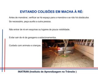 EVITANDO COLISÕES EM MACHA À RÉ:
Antes de manobrar, verificar se há espaço para a manobra e se não há obstáculos
Se necessário, peça auxilio a outra pessoa.
Não entrar de ré em esquinas ou lugares de pouca visibilidade.
Evitar sair de ré de garagens e estacionamentos.
Cuidado com animais e crianças.
INATRAN (Instituto de Aprendizagem no Trânsito )
 