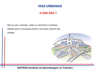 O QUE SÃO ?
São as ruas, avenidas, vielas ou caminhos e similares
abertos para a circulação pública, nas áreas urbanas das
cidades.
VIAS URBANAS
INATRAN (Instituto de Aprendizagem no Trânsito )
 