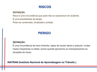 RISCOS
DEFINIÇÃO:
Risco é uma circunstância que pode não se caracterizar em acidente.
É uma possibilidade de perigo.
Pode ser contornado, sinalizado e evitado.
PERIGO
DEFINIÇÃO:
É uma circunstância de risco iminente, capaz de causar danos e prejuízo, muitas
Vezes irreparáveis ou fatais; ocorre quando ignoramos ou menosprezamos as
situações de riscos.
INATRAN (Instituto Nacional de Aprendizagem no Trânsito )
 