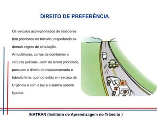 DIREITO DE PREFERÊNCIA
Os veículos acompanhados de batedores
têm prioridade no trânsito, respeitando as
demais regras de circulação.
Ambulâncias, carros de bombeiros e
viaturas policiais, além de terem prioridade,
possuem o direito de estacionamento e
trânsito livre, quando estão em serviço de
Urgência e com a luz e o alarme sonoro
ligados.
INATRAN (Instituto de Aprendizagem no Trânsito )
 