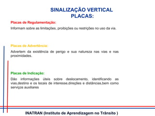 SINALIZAÇÃO VERTICAL
PLACAS:
Placas de Regulamentação:
Informam sobre as limitações, proibições ou restrições no uso da via.
Placas de Advertência:
Advertem da existência de perigo e sua natureza nas vias e nas
proximidades.
Placas de Indicação:
Dão informações úteis sobre deslocamento, identificando as
vias,destino e os locais de interesse,direções e distâncias,bem como
serviços auxiliares
INATRAN (Instituto de Aprendizagem no Trânsito )
 