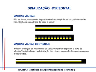 São as linhas, marcações, legendas ou símbolos pintados no pavimento das
vias. Conheça os padrões de traço a seguir.
SINALIZAÇÃO HORIZONTAL
MARCAS VIÁRIAS:
MARCAS VIÁRIAS CONTÍNUAS:
Indicam proibição de movimento de veículos quando separam o fluxo de
trânsito.Também fazem a delimitação das pistas, o controle de estacionamento
e de paradas.
INATRAN (Instituto de Aprendizagem no Trânsito )
 