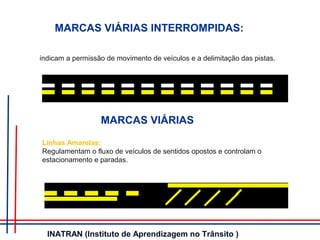 indicam a permissão de movimento de veículos e a delimitação das pistas.
MARCAS VIÁRIAS INTERROMPIDAS:
MARCAS VIÁRIAS
Linhas Amarelas:
Regulamentam o fluxo de veículos de sentidos opostos e controlam o
estacionamento e paradas.
INATRAN (Instituto de Aprendizagem no Trânsito )
 