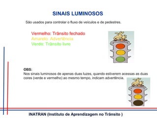 Vermelho: Trânsito fechado
Amarelo: Advertência
Verde: Trânsito livre
SINAIS LUMINOSOS
São usados para controlar o fluxo de veículos e de pedestres.
OBS:
Nos sinais luminosos de apenas duas luzes, quando estiverem acessas as duas
cores (verde e vermelho) ao mesmo tempo, indicam advertência.
INATRAN (Instituto de Aprendizagem no Trânsito )
 