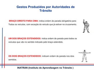 BRAÇO DIREITO PARA CIMA: indica ordem de parada obrigatória para
Todos os veículos, com exceção do veículo que já estiver no cruzamento.
UM DOS BRAÇOS ESTENDIDOS: indica ordem de parada para todos os
veículos que vão no sentido indicado pelo braço estendido.
OS DOIS BRAÇOS ESTENDIDOS: indicam ordem de parada nos dois
sentidos.
Gestos Produzidos por Autoridades de
Trânsito
INATRAN (Instituto de Aprendizagem no Trânsito )
 