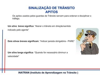 Um silvo breve significa: “liberar o trânsito em direção/sentido
indicado pelo agente“
Dois silvos breves significam: “Indicar parada obrigatória - PARE“
Um silvo longo significa: “Quando for necessário diminuir a
velocidade"
SINALIZAÇÃO DE TRÂNSITO
APITOS
Os apitos usados pelos guardas de Trânsito servem para ordenar e disciplinar o
tráfego.
INATRAN (Instituto de Aprendizagem no Trânsito )
 
