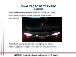 SINALIZAÇÃO DE TRÂNSITO
FARÓIS
Piscar faróis Insistentemente para o veículo que vai a frente
ou dar vários toques na buzina, indica que existe alguma
anormalidade.
Piscar farol, buzinar insistentemente, ligar pisca alerta,
indica situação de desespero, como perder o freio, por exemplo.
INATRAN (Instituto de Aprendizagem no Trânsito )
 