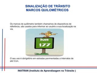 SINALIZAÇÃO DE TRÂNSITO
MARCOS QUILOMÉTRICOS
Os marcos de quilômetro também chamamos de dispositivos de
referência, são usados para informar ao usuário a sua localização na
via.
O seu uso é obrigatório em estradas pavimentadas a intervalos de
até 5 km.
INATRAN (Instituto de Aprendizagem no Trânsito )
 