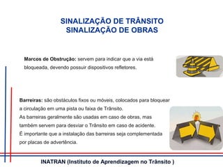 Barreiras: são obstáculos fixos ou móveis, colocados para bloquear
a circulação em uma pista ou faixa de Trânsito.
As barreiras geralmente são usadas em caso de obras, mas
também servem para desviar o Trânsito em caso de acidente.
É importante que a instalação das barreiras seja complementada
por placas de advertência.
SINALIZAÇÃO DE TRÂNSITO
SINALIZAÇÃO DE OBRAS
Marcos de Obstrução: servem para indicar que a via está
bloqueada, devendo possuir dispositivos refletores.
INATRAN (Instituto de Aprendizagem no Trânsito )
 