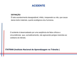 ACIDENTE
DEFINIÇÃO:
É todo acontecimento desagradável, infeliz, inesperado ou não, que causa
danos tanto materiais, quanto ecológicos e/ou humanos.
O acidente é desencadeado por uma seqüência de fatos críticos e
circunstâncias que, cumulativamente, vão agravando perigos inerentes ao
cotidiano do trânsito.
ITATRAN (Instituto Nacional de Aprendizagem no Trânsito )
 