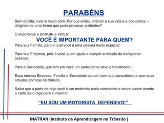 PARABÉNS
Sem dúvida, viver é muito bom. Por que então, arriscar a sua vida e a dos outros –
dirigindo de uma forma que pode provocar acidentes?
O importante é DIRIGIR e VIVER.
VOCÊ É IMPORTANTE PARA QUEM?
Para sua Família, para a qual você é uma pessoa muito especial.
Para sua Empresa, pois é você quem ajuda a cumprir a missão de transportar
pessoas.
Para a Sociedade, que tem em você um participante ativo e trabalhador.
Essa mesma Empresa, Família e Sociedade contam com sua consciência e com suas
atitudes corretas no trânsito.
Saiba que a partir de hoje você é um motorista mais consciente e sendo assim acorde
a cada dia e diga para si mesmo:
“EU SOU UM MOTORISTA DEFENSIVO!”
INATRAN (Instituto de Aprendizagem no Trânsito )
 