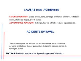 CAUSAS DOS ACIDENTES
FATORES HUMANOS: Stress, pressa, sono, cansaço, problemas familiares, estado de
saúde, efeitos de drogas, álcool, outros.
AS CONDIÇÕES ADVERSAS: de tempo, luz, via, trânsito, veículos e passageiros.
ACIDENTE EVITÁVEL
Todo acidente pode ser evitável: por você motorista, pelos 3 níveis de
governo, entidade ou órgãos que cuidam do transito, escolas, centro de
formação, outros.
ITATRAN (Instituto Nacional de Aprendizagem no Trânsito )
 
