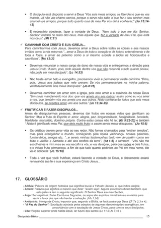 Discipulado Básico ________________________________________________________________ 15
§ O discípulo está disposto a servir a Deus “Vós sois meus amigos, se fizerdes o que eu vos
mando. Já não vos chamo servos, porque o servo não sabe o que faz o seu senhor; mas
chamei-vos amigos, porque tudo quanto ouvi de meu Pai vos dei a conhecer.” (Jo 15:14-
15)
§ É necessário obedecer, fazer a vontade de Deus. “Nem todo o que me diz: Senhor,
Senhor! entrará no reino dos céus, mas aquele que faz a vontade de meu Pai, que está
nos céus”. (Mt 7:21)
ü CAMINHAR COM CRISTO E SUA IGREJA...
Para caminharmos com Jesus, devemos amar a Deus sobre todas as coisas e aos nossos
irmãos como a nós mesmos “...amar a Deus de todo o coração e de todo o entendimento e de
toda a força, e amar ao próximo como a si mesmo excede a todos os holocaustos e
sacrifícios”. (Mc 12:33
§ Devemos renunciar o nosso cargo de dono de nossa vida e entregarmos a direção para
Jesus Cristo “Assim, pois, todo aquele dentre vós que não renuncia a tudo quanto possui,
não pode ser meu discípulo”. (Lc 14:33)
§ Não basta achar belo o evangelho, precisamos viver e permanecer neste caminho “Dizia,
pois, Jesus aos judeus que nele creram: Se vós permanecerdes na minha palavra,
verdadeiramente sois meus discípulos” .(Jo 8:31)
§ Devemos caminhar em amor com a igreja, pois este amor é a essência do nosso Deus
“Um novo mandamento vos dou: que vos ameis uns aos outros; assim como eu vos amei
a vós, que também vós vos ameis uns aos outros. Nisto conhecerão todos que sois meus
discípulos, se tiverdes amor uns aos outros.” (Jo 13:34-35)
ü FRUTIFICAR E FAZER DISCIPULOS...
Antes de discipularmos pessoas, devemos dar frutos em nossas vidas que glorificam ao
Senhor “Mas o fruto do Espírito é: amor, alegria, paz, longanimidade, benignidade, bondade,
fidelidade, mansidão, domínio próprio. Contra estas coisas não há lei. (Gl 5:22-23) e também
“.Nisto é glorificado meu Pai, que deis muito fruto; e assim sereis meus discípulos.” (Jo 15:8)
§ Os cristãos devem gerar vida ao seu redor. Não fomos chamados para “encher templos”,
mas para evangelizar o mundo, começando pela nossa vizinhança, nossos parentes,
funcionários, amigos etc. “...e sereis minhas testemunhas tanto em Jerusalém como em
toda a Judéia e Samaria e até aos confins da terra”. (At 1:8) e também “Vós não me
escolhestes a mim mas eu vos escolhi a vós, e vos designei, para que vades e deis frutos,
e o vosso fruto permaneça, a fim de que tudo quanto pedirdes ao Pai em meu nome, ele
vo-lo conceda” (Jo 15:16)
§ Toda a vez que você frutificar, estará fazendo a vontade de Deus, e diretamente estará
renovando sua fé e sua esperança em Cristo Jesus...
17. GLOSSÁRIO
- Aleluia: Palavra de origem hebráica que significa louvai a Yahveh (Jeová), e, que indica alegria;
- Amém: Palavra que significa o mesmo que dizer: “assim seja”. Alguns estudiosos dizem também, que
esta palavra tem o seguinte significado: O Senhor Deus é o meu Senhor.
- Anjo: Ser espiritual. Pelas Escrituras Sagradas, os anjos são espíritos ministradores enviados para
servir a favor dos que vão herdar a salvação. (Hb 1:14);
- Anticristo: Inimigo de Cristo; impostor que, segundo a Bíblia, se fará passar por Deus (2
o
Ts 2:3 e 4);
- “A Paz do Senhor”: Saudação adotada pelos adeptos de algumas denominações evangélicas, em
concordância com a saudação de Jesus Cristo, para com os seus discípulos;
- Céu: Região superior onde habita Deus; lar futuro dos santos (Lc 11:2; At 7:49 ).
 
