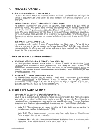 Discipulado Básico ________________________________________________________________ 5
1. PORQUE ESTOU AQUI ?
ü VOCE FOI ATRAÍDO PELO SEU CRIADOR...
Deus nos diz através do livro de Jeremias, capítulo 31, verso 3 (versão Revista e Corrigida da
Bíblia), o seguinte“ Com amor eterno te amei; também com amável benignidade Eu te
atraí”.(RC)
ü DEUS ESCOLHEU VOCÊ ATRAVÉS DO SEU FILHO, JESUS...
Na carta que Paulo escreve aos Efésios, no capítulo 4, verso 4 até o 6 diz que: “Antes da
criação do mundo, Deus já nos havia escolhido para sermos dele por meio da nossa união
com Cristo, a fim de pertencermos somente a Deus e nos apresentarmos diante dele sem
culpa. Por causa do Seu amor por nós, Deus já havia resolvido que nos tornaria seus filhos,
por meio de Jesus Cristo, pois este era o seu prazer e a sua vontade. Portanto, louvemos a
Deus pela sua gloriosa graça, que ele nos deu gratuitamente por meio do seu querido Filho”.
(BLH)
ü ELE JAMAIS VAI TE ABANDONAR...
Na epístola de João, capítulo 6, verso 37 Jesus declara que “Tudo o que o Pai me dá virá a
mim; e o que vem a mim de maneira nenhuma o lançarei fora” (RC). No verso 36 deste
mesmo capítulo, Ele afirma que você jamais terá sede e fome espiritual, pois Ele mesmo,
Jesus, é o Pão (o alimento) da Vida.
2. MAS EU SEMPRE ESTIVE COM DEUS!
ü PODEMOS ATÉ PENSAR QUE ESTAMOS COM DEUS, MAS...
Na carta que Paulo escreveu aos Romanos no capítulo 3, verso 23 nos diz que “Todos
pecaram e estão afastados da presença gloriosa de Deus”. (BLH). No capítulo 5, verso 12 da
mesma carta, encontramos os dizeres: “Pelo que, como por um homem entrou o pecado no
mundo, e pelo pecado, a morte, assim também a morte passou a todos os homens, por isso
que todos pecaram. (RC)
ü MAS EU NÃO COMETI GRANDES PECADOS!
No primero livro do apóstolo João, no capítulo 1, verso 8 diz: “Se dissermos que não temos
pecado, enganamo-nos a nós mesmos, e não há verdade em nós”.(RC). Também
encontramos escrito no capítulo 4, verso 17 da epístola de Tiago, o seguinte: “Aquele, pois,
que sabe fazer o bem e o não faz comete pecado”. (RC)
3. O QUE DEVO FAZER AGORA ?
ü CONFESSAR E ACEITAR O SACRIFÍCIO DE CRISTO...
Deus já fez a parte dele para restaurar o nosso relacionamento com Ele. Agora ele espera
que cada um de nós, individualmente, aceite o que Ele fez por nós. Reconhecendo e
confessando os nossos pecados, para recebermos o perdão de graça. Podemos fazer isso
através de uma simples oração, convidando a Jesus para ser o Nosso Senhor e Salvador.
§ (João 1:9) “Se confessarmos os nossos pecados, ele é fiel e justo para nos perdoar os
pecados e nos purificar de toda injustiça”. (RC)
§ (João 1:12) “Mas a todos quantos O receberam deu-lhes o poder de serem feitos filhos de
Deus: aos que crêem no seu nome”.(RC)
§ (Romanos 10:9) “Se, com a tua boca, confessares ao Senhor Jesus e, em teu coração,
creres que Deus o ressuscitou dos mortos, serás salvo”.(RC)
 