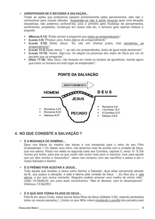 Discipulado Básico ________________________________________________________________ 6
§ Romanos 3:23
§ Romanos 6:23
§ Hebreus 9:27
§ Romanos 5:8
§ I Coríntios 15:3
§ II Coríntios 5:21
§ Efésios 2:8-9
PONTE DA SALVAÇÃO
ü ARREPENDER-SE E RECEBER A SALVAÇÃO...
Todas as ações que praticamos passam primeiramente pelos pensamentos, eles são o
combustível para nossas atitudes. Arrepender-se não é sentir remorso após uma situação
desastrosa; não podemos confundi-los, pois o primeiro gera mudança de pensamentos,
sentimentos, propósitos, mudanças em nossa vida etc, o remorso gera apenas tristeza e
angustia.
§ (Marcos 6:12) “Então saíram e pregaram que todos se arrependessem”
§ (Lucas 3:8) “Produzi, pois, frutos dignos de arrependimento”
§ (Lucas 5:32) Disse Jesus: “Eu não vim chamar justos, mas pecadores, ao
arrependimento”.
§ (Lucas 13:3) Disse Jesus: “...se não vos arrependerdes, todos de igual modo perecereis”.
§ (Lucas 15:10) “Assim, digo-vos, há alegria na presença dos anjos de Deus por um só
pecador que se arrepende”.
§ (Atos 17:30) “Mas Deus, não levando em conta os tempos da ignorância, manda agora
que todos os homens em todo lugar se arrependam;”.
4. NO QUE CONSISTE A SALVAÇÃO ?
ü É A MUDANÇA DE DOMÍNIO...
Deus nos liberta do império das trevas e nos transporta para o reino do seu Filho
(Colossenses 1:13). Neste novo reino, nós devemos viver de acordo com a vontade de Deus,
que nos salvou. Paulo nos relata na segunda carta aos Coríntios, capítulo 5, verso 15 “E Ele
morreu por todos, para que os que vivem não vivam mais para si mesmos, mas para aquele
que por eles morreu e ressuscitou”. Jesus nos comprou com seu sacrifício e passa a ser o
nosso Salvador e Senhor.
ü É O PRÊMIO POR ACEITAR A JESUS...
Todo aquele que recebeu a Jesus como Senhor e Salvador, deve estar convencido através
da fé, que possui a salvação, e esta é eterna pela vontade de Deus. “...Eu lhes dou a vida
eterna, e por isso nunca morrerão. Ninguém poderá arrancar uma ovelha da minha mão”.
(João 10:28)(BLH), em outro texto encontramos: “Não te deixarei, nem te desampararei”.
(Hebreus 13:5b)(RC)
ü É O QUE NOS TORNA FILHOS DE DEUS...
Pela fé em Jesus Cristo, todos somos feitos filhos de Deus (Gálatas 3:26), estando perdoados
todos os nossos pecados [...] todos os que NEle crêem receberão o perdão dos pecados pelo
 
