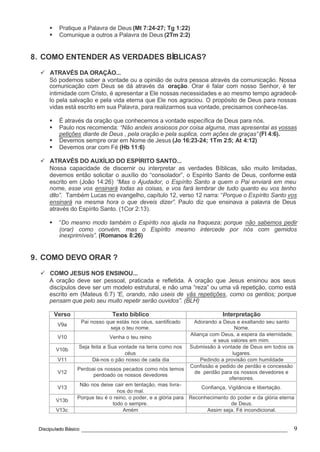 Discipulado Básico ________________________________________________________________ 9
§ Pratique a Palavra de Deus (Mt 7:24-27; Tg 1:22)
§ Comunique a outros a Palavra de Deus (2Tm 2:2)
8. COMO ENTENDER AS VERDADES BÍBLICAS?
ü ATRAVÉS DA ORAÇÃO...
Só podemos saber a vontade ou a opinião de outra pessoa através da comunicação. Nossa
comunicação com Deus se dá através da oração. Orar é falar com nosso Senhor, é ter
intimidade com Cristo, é apresentar a Ele nossas necessidades e ao mesmo tempo agradecê-
lo pela salvação e pela vida eterna que Ele nos agraciou. O propósito de Deus para nossas
vidas está escrito em sua Palavra, para realizarmos sua vontade, precisamos conhece-las.
§ É através da oração que conhecemos a vontade específica de Deus para nós.
§ Paulo nos recomenda: “Não andeis ansiosos por coisa alguma, mas apresentai as vossas
petições diante de Deus , pela oração e pela suplica, com ações de graças” (Fl 4:6).
§ Devemos sempre orar em Nome de Jesus (Jo 16:23-24; 1Tm 2:5; At 4:12)
§ Devemos orar com Fé (Hb 11:6)
ü ATRAVÉS DO AUXÍLIO DO ESPÍRITO SANTO...
Nossa capacidade de discernir ou interpretar as verdades Bíblicas, são muito limitadas,
devemos então solicitar o auxílio do “consolador”, o Espírito Santo de Deus, conforme está
escrito em (João 14:26) “Mas o Ajudador, o Espírito Santo a quem o Pai enviará em meu
nome, esse vos ensinará todas as coisas, e vos fará lembrar de tudo quanto eu vos tenho
dito”. Também Lucas no evangelho, capítulo 12, verso 12 narra: “Porque o Espírito Santo vos
ensinará na mesma hora o que deveis dizer”. Paulo diz que ensinava a palavra de Deus
através do Espírito Santo. (1Cor 2:13).
§ “Do mesmo modo também o Espírito nos ajuda na fraqueza; porque não sabemos pedir
(orar) como convém, mas o Espírito mesmo intercede por nós com gemidos
inexprimíveis”. (Romanos 8:26)
9. COMO DEVO ORAR ?
ü COMO JESUS NOS ENSINOU...
A oração deve ser pessoal, praticada e refletida. A oração que Jesus ensinou aos seus
discípulos deve ser um modelo estrutural, e não uma “reza” ou uma vã repetição, como está
escrito em (Mateus 6:7) “E, orando, não useis de vãs repetições, como os gentios; porque
pensam que pelo seu muito repetir serão ouvidos”. (BLH)
Verso Texto bíblico Interpretação
V9a
Pai nosso que estás nos céus, santificado
seja o teu nome.
Adorando a Deus e exaltando seu santo
Nome.
V10 Venha o teu reino
Aliança com Deus, a espera da eternidade,
e seus valores em mim.
V10b
Seja feita a Sua vontade na terra como nos
céus
Submissão à vontade de Deus em todos os
lugares.
V11 Dá-nos o pão nosso de cada dia Pedindo a provisão com humildade
V12
Perdoai os nossos pecados como nós temos
perdoado os nossos devedores
Confissão e pedido de perdão e concessão
de perdão para os nossos devedores e
ofensores.
V13
Não nos deixe cair em tentação, mas livra-
nos do mal.
Confiança, Vigilância e libertação.
V13b
Porque teu é o reino, o poder, e a glória para
todo o sempre.
Reconhecimento do poder e da glória eterna
de Deus.
V13c Amém Assim seja. Fé incondicional.
 