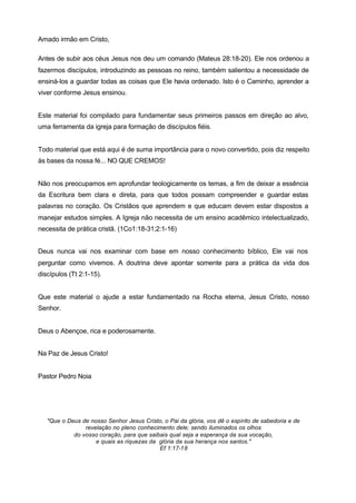 Amado irmão em Cristo,
Antes de subir aos céus Jesus nos deu um comando (Mateus 28:18-20). Ele nos ordenou a
fazermos discípulos, introduzindo as pessoas no reino, também salientou a necessidade de
ensiná-los a guardar todas as coisas que Ele havia ordenado. Isto é o Caminho, aprender a
viver conforme Jesus ensinou.
Este material foi compilado para fundamentar seus primeiros passos em direção ao alvo,
uma ferramenta da igreja para formação de discípulos fiéis.
Todo material que está aqui é de suma importância para o novo convertido, pois diz respeito
às bases da nossa fé... NO QUE CREMOS!
Não nos preocupamos em aprofundar teologicamente os temas, a fim de deixar a essência
da Escritura bem clara e direta, para que todos possam compreender e guardar estas
palavras no coração. Os Cristãos que aprendem e que educam devem estar dispostos a
manejar estudos simples. A Igreja não necessita de um ensino acadêmico intelectualizado,
necessita de prática cristã. (1Co1:18-31;2:1-16)
Deus nunca vai nos examinar com base em nosso conhecimento bíblico, Ele vai nos
perguntar como vivemos. A doutrina deve apontar somente para a prática da vida dos
discípulos (Tt 2:1-15).
Que este material o ajude a estar fundamentado na Rocha eterna, Jesus Cristo, nosso
Senhor.
Deus o Abençoe, rica e poderosamente.
Na Paz de Jesus Cristo!
Pastor Pedro Noia
"Que o Deus de nosso Senhor Jesus Cristo, o Pai da glória, vos dê o espírito de sabedoria e de
revelação no pleno conhecimento dele; sendo iluminados os olhos
do vosso coração, para que saibais qual seja a esperança da sua vocação,
e quais as riquezas da glória da sua herança nos santos."
Ef 1:17-18
 