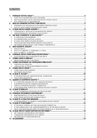 SUMÁRIO
1. PORQUE ESTOU AQUI ?........................................................................................................5
ü VOCE FOI ATRAÍDO PELO SEU CRIADOR... ........................................................................................................5
ü DEUS ESCOLHEU VOCÊ ATRAVÉS DO SEU FILHO, JESUS...........................................................................5
ü ELE JAMAIS VAI TE ABANDONAR... ......................................................................................................................5
2. MAS EU SEMPRE ESTIVE COM DEUS!................................................................................5
ü PODEMOS ATÉ PENSAR QUE ESTAMOS COM DEUS, MAS...........................................................................5
ü MAS EU NÃO COMETI GRANDES PECADOS! .....................................................................................................5
3. O QUE DEVO FAZER AGORA ? ............................................................................................5
ü CONFESSAR E ACEITAR O SACRIFÍCIO DE CRISTO........................................................................................5
ü ARREPENDER-SE E RECEBER A SALVAÇÃO... ..................................................................................................6
4. NO QUE CONSISTE A SALVAÇÃO ? ....................................................................................6
ü É A MUDANÇA DE DOMÍNIO.....................................................................................................................................6
ü É O PRÊMIO POR ACEITAR A JESUS.......................................................................................................................6
ü É O QUE NOS TORNA FILHOS DE DEUS................................................................................................................6
ü NÃO SE RECEBE POR MERECIMENTO, MAS POR FÉ .....................................................................................7
ü DEVEMOS PERSEVERAR, COM TEMOR E OBEDIÊNCIA................................................................................7
5. MAS QUEM É JESUS?............................................................................................................7
ü JESUS É DEUS...................................................................................................................................................................7
ü ELE É O CAMINHO, A VERDADE E A VIDA... ......................................................................................................7
ü ELE É A PORTA / A PONTE..........................................................................................................................................8
6. PORQUE DEVO CRER NAS ESCRITURAS ? .......................................................................8
ü ELAS TESTIFICAM A EXISTÊNCIA DE DEUS... ...................................................................................................8
7. COMO USAR A BÍBLIA? .........................................................................................................8
ü MEDITANDO DE DIA E DE NOITE... ........................................................................................................................8
8. COMO ENTENDER AS VERDADES BÍBLICAS? ..................................................................9
ü ATRAVÉS DA ORAÇÃO................................................................................................................................................9
ü ATRAVÉS DO AUXÍLIO DO ESPÍRITO SANTO... .................................................................................................9
9. COMO DEVO ORAR ?.............................................................................................................9
ü COMO JESUS NOS ENSINOU... ...................................................................................................................................9
ü DEVEMOS ORAR PARA..............................................................................................................................................10
10. O QUE É JEJUM ?.................................................................................................................10
ü É UM PROCESSO DE ABSTENÇÃO DE ALIMENTOS... ...................................................................................10
ü TEM COMO PROPÓSITO... .........................................................................................................................................10
11. QUEM É O ESPÍRITO SANTO ?...........................................................................................11
ü É A TERCEIRA PESSOA DA TRI-UNIDADE DE DEUS.....................................................................................11
ü É REPRESENTADO DE FORMAS DIFERENTES... ..............................................................................................11
ü TEM SUA PERSONALIDADE E ATRIBUTOS... ...................................................................................................11
ü É RECEBIDO POR TODOS QUE CRÊEM EM JESUS CRISTO.........................................................................11
12. O QUE É IGREJA? .................................................................................................................11
ü É UMA EXPRESSÃO DO REINO DE DEUS EM NÓS.........................................................................................11
13. PORQUE DEVEMOS CONTRIBUIR?...................................................................................12
ü POR OBEDIÊNCIA A PALAVRA DE DEUS...........................................................................................................12
ü PARA MANUTENÇÃO DO TEMPLO FÍSICO... ....................................................................................................12
14. O QUE É A CEIA DO SENHOR.............................................................................................12
ü É UM MEMORIAL DA MORTE E RESSURREIÇÃO DE CRISTO... ................................................................12
15. O QUE É O BATISMO ?.........................................................................................................13
ü É UM SINAL VISÍVEL DE UMA REALIDADE ESPIRITUAL... .......................................................................13
ü É UMA ORDENANÇA DE ARREPENDIMENTO E FÉ EM JESUS CRISTO... ..............................................13
ü DEVE SER MINISTRADO POR UM LÍDER ESPIRITUAL E SEM DELONGAS..........................................13
16. O QUE DEVO FAZER DEPOIS DO BATISMO ?..................................................................14
ü ME TORNAR UM DISCÍPULO DE CRISTO... ........................................................................................................14
ü CAMINHAR COM CRISTO E SUA IGREJA... ........................................................................................................15
ü FRUTIFICAR E FAZER DISCIPULOS... ...................................................................................................................15
17. GLOSSÁRIO...........................................................................................................................15
 