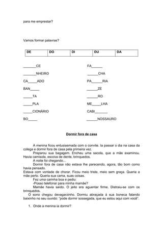 para me emprestar?
Vamos formar palavras?
DE DO DI DU DA
_______CE FA______
_______NHEIRO ______CHA
CA_____ADO PA______RIA
BAN_____ ______ZE
_____TA ______RO
_____PLA ME_____LHA
_____CIONÁRIO CABI_______
BO_____ ______NOSSAURO
Dormir fora de casa
A menina ficou entusiasmada com o convite. Ia passar o dia na casa da
colega e dormir fora de casa pela primeira vez.
Preparou sua bagagem. Encheu uma sacola, que a mãe examinou.
Havia camisola, escova de dente, brinquedos.
A noite foi chegando...
Dormir fora de casa não estava lhe parecendo, agora, tão bom como
havia pensado.
Estava com vontade de chorar. Ficou meio triste, meio sem graça. Queria a
mãe perto. Queria sua cama, suas coisas.
Fez uma carinha boa e pediu:
-Posso telefonar para minha mamãe?
Mamãe havia saído. O jeito era aguentar firme. Distraiu-se com os
brinquedos.
O sono chegou devagarzinho. Dormiu abraçada à sua boneca falando
baixinho no seu ouvido: “pode dormir sossegada, que eu estou aqui com você”.
1. Onde a menina ia dormir?
 