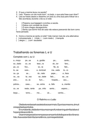 2. O que a menina levou na sacola?
3. Leia: “Passou um dia muito bom”, no texto, o que esta frase quer dizer?
4. Leia as frases abaixo e desenhe um (sol) ou uma (lua) para indicar se o
fato aconteceu durante o dia ou à noite:
( ) Preparou sua bagagem e encheu a sacola.
( ) Estava com vontade de chorar.
( ) O sono chegou devagarzinho.
( ) Sentiu que dormir fora de casa não estava parecendo tão bom como
havia pensado.
5. Como a menina se sentiu à noite? Vale marcar mais de uma alternativa:
( ) entusiasmada ( ) triste ( ) com medo ( ) tranquila
( ) alegre ( ) com saudades
Trabalhando os fonemas L e U
Complete com L ou U
a...moço pa...sa a...godão pa... canto...
so...dado co...ve teso...ra do...tor faro...
pa...co fico... so...ta fla...ta falo...
lo...sa vara... a...tomóvel ma...vada to...ro
ca...ça sa.... do...rado pape.... a...face
va....sa ta...vez sa...dade falo.... sa....va
ane.... vo...ta funi.... hospita.... azu....
polícia... casa.... sa...sicha a...fafa a...meirão
co...ve resta...rante pa...mito sento... espero....
largo.... tomo.... me.... cé.... centra....
O Ratinho e o Leão
Oleãoéoreidasselvasdetodososanimais.Eporissomesmo,émuit
orespeitadoportodos.
Enumatarde,oleãodormiaumsonoprofundoeninguémfaziabarul
hoparanãoacordá-lo.
Osanimaispesadosnempassavampertodoleãoparanãovibraroc
hão.Asavestambémfaziamsilêncio,comrespeitototal.
 