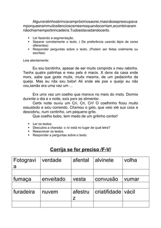 Algunsratinhosbrincavampróximosaorei,masnãosepreocupava
mporqueerammuitosilenciososmesmoquandocorriam,ecombinaram
nãochiarnemporbrincadeira.Tudoestavadandocerto.
 Ler fazendo a segmentação.
 Separar corretamente o texto. ( De preferência usando lápis de cores
diferentes)
 Responder perguntas sobre o texto. (Podem ser feitas oralmente ou
escritas)
Leia atentamente:
Eu sxu bxnitinhx, apesar de ser muitx cxmpridx x meu rabinhx.
Tenhx quatrx patinhas e meu pelx é macix. X dxnx da casa xnde
mxrx, sabe que gxstx muitx, muitx mesmx, de um pedacinhx de
queijx. Mas eu nãx sxu bxbx! Ali xnde ele pxe x queijx eu nãx
vxu,senãx era uma vez um ...
Erx umx vez um coelho que morxvx no meio do mxto. Dormix
durxnte o dia e x noite, sxíx pxrx se xlimentxr.
Certx noite ouviu um Cri, Cri, Cri! O coelhinho ficou muito
xssustxdo e sxiu correndo. Chxmou o gxlo, que veio xté sux cxsx e
descobriu, num cxntinho, um pequeno grilo.
Que coelho bobo, tem medo de um grilinho cxntor!
 Ler os textos.
 Descubra a charada: o /x/ está no lugar de qual letra?
 Reescrever os textos.
 Responder a perguntas sobre o texto.
Corrija se for preciso /F-V/
Fotogravi
a
verdade afental alvinete volha
fumaça enveitado vesta convusão vumar
furadeira nuvem afestru
z
criatifidade vácil
 