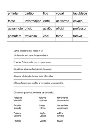prifada carfão figo vogal faculdade
fonte invormação vinte univorme cavalo
gavanhoto ofício gavião oficial professor
primafera travessa vácil fome tareva
Corrija e reescreva as frases /F-V/
1.A foca não tem vome de comer alvace.
2. Vera e Fiviane estão com o vígado vraco.
3.A vábrica felha não fabrica mais fassouras.
4.Aquele fulcão solta fumaça ferde e fermelha.
5.Nossa fiagem com o vofô e a vovó estefe uma marafilha.
________________________________________________
Circule as palavras corretas de amarelo:
Ferdade folume ferramenta
Verdade volume verramenta
Ficiado fitrine funcionário
Viciado vitrine vuncionário
Farinha fogão erfilha
Varinha vogão ervilha
Fósforo varofa favela
 