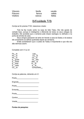 Vósvoro farofa vavela
Fósvoro farova vafela
Vósforo varova fafela
Dificuldade T/D
Corrija se for preciso /T-D/, reescreva o texto:
Toto tia faz muido vento na casa do tidio Tateu. Ele não gosda de
vertade tisso, porque é indeligente e diferende de todos os seus colegas de
drabalho. Ele acredida que a ventania pote drazer esdragos no delhado e na
porta de entrata da casa.
Seus amigos passaram de tarte em frende à casa do Dadeu e lá esdava
ele consertanto as delhas quebratas tepois da vendania.
Então acredidaram que o cuitato de Tadeu é importande e que não era
dão deimoso assim.
Complete com /r/ ou /s/:
Pa__te Lápi__
Pa__ta Ca__ta
Pe__to Ce__to
E__guido Ve__tido
E__trada Abe__ta
E__trela Pi__ta
E__cada A__te__
Co__ta Computado__
Corrija as palavras, retirando um /r/:
Prerto_______________________
Engroda______________________
Prarte_______________________
Entrarda_____________________
Prorta_______________________
Contror______________________
Vrerde______________________
Fontes de pesquisa:
 