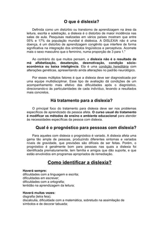 O que é dislexia?
Definida como um distúrbio ou transtorno de aprendizagem na área da
leitura, escrita e soletração, a dislexia é o distúrbio de maior incidência nas
salas de aula. Pesquisas realizadas em vários países mostram que entre
05% e 17% da população mundial é disléxica. A DISLEXIA não é uma
doença, é um distúrbio de aprendizagem congênito que interfere de forma
significativa na integração dos símbolos lingüísticos e perceptivos. Acomete
mais o sexo masculino que o feminino, numa proporção de 3 para 1."
Ao contrário do que muitos pensam, a dislexia não é o resultado de
má alfabetização, desatenção, desmotivação, condição sócio-
econômica ou baixa inteligência. Ela é uma condição hereditária com
alterações genéticas, apresentando ainda alterações no padrão neurológico.
Por esses múltiplos fatores é que a dislexia deve ser diagnosticada por
uma equipe multidisciplinar. Esse tipo de avaliação dá condições de um
acompanhamento mais efetivo das dificuldades após o diagnóstico,
direcionando-o às particularidades de cada indivíduo, levando a resultados
mais concretos.
Há tratamento para a dislexia?
O principal foco do tratamento para dislexia deve ser nos problemas
específicos de aprendizado da pessoa afeta. O curso usual do tratamento
é modificar os métodos de ensino e ambiente educacional para atender
às necessidades específicas da pessoa com dislexia.
Qual é o prognóstico para pessoas com dislexia?
Para aqueles com dislexia o prognóstico é variado. A dislexia afeta uma
gama tão ampla de pessoas, produzindo diferentes sintomas e variados
níveis de gravidade, que previsões são difíceis de ser feitas. Porém, o
prognóstico é geralmente bom para pessoas nas quais a dislexia foi
identificada prematuramente, tem família e amigos que dão suporte, e que
estão envolvidos em programas apropriados de remediação.
Como identificar a dislexia?
Haverá sempre:
dificuldades com a linguagem e escrita;
dificuldades em escrever;
dificuldades com a ortografia;
lentidão na aprendizagem da leitura;
Haverá muitas vezes:
disgrafia (letra feia);
discalculia, dificuldade com a matemática, sobretudo na assimilação de
símbolos e de decorar tabuada;
 