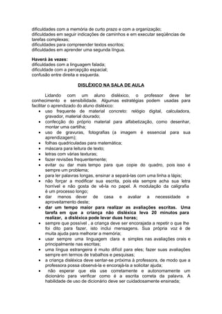 dificuldades com a memória de curto prazo e com a organização;
dificuldades em seguir indicações de caminhos e em executar seqüências de
tarefas complexas;
dificuldades para compreender textos escritos;
dificuldades em aprender uma segunda língua.
Haverá às vezes:
dificuldades com a linguagem falada;
dificuldade com a percepção espacial;
confusão entre direita e esquerda.
DISLÉXICO NA SALA DE AULA
Lidando com um aluno disléxico, o professor deve ter
conhecimento e sensibilidade. Algumas estratégias podem usadas para
facilitar o aprendizado do aluno disléxico:
• uso frequente de material concreto: relógio digital, calculadora,
gravador, material dourado;
• confecção do próprio material para alfabetização, como desenhar,
montar uma cartilha;
• uso de gravuras, fotografias (a imagem é essencial para sua
aprendizagem);
• folhas quadriculadas para matemática;
• máscara para leitura de texto;
• letras com várias texturas;
• fazer revisões frequentemente;
• evitar ou dar mais tempo para que copie do quadro, pois isso é
sempre um problema;
• para ler palavras longas, ensinar a separá-las com uma linha a lápis;
• não forçar a modificar sua escrita, pois ela sempre acha sua letra
horrível e não gosta de vê-la no papel. A modulação da caligrafia
é um processo longo;
• dar menos dever de casa e avaliar a necessidade e
aproveitamento deste;
• dar um tempo maior para realizar as avaliações escritas. Uma
tarefa em que a criança não disléxica leva 20 minutos para
realizar, a disléxica pode levar duas horas;
• sempre que possível , a criança deve ser encorajada a repetir o que lhe
foi dito para fazer, isto inclui mensagens. Sua própria voz é de
muita ajuda para melhorar a memória;
• usar sempre uma linguagem clara e simples nas avaliações orais e
principalmente nas escritas;
• uma língua estrangeira é muito difícil para eles; fazer suas avaliações
sempre em termos de trabalhos e pesquisas;
• a criança disléxica deve sentar-se próxima à professora, de modo que a
professora possa observá-la e encorajá-la a solicitar ajuda;
• não esperar que ela use corretamente e autonomamente um
dicionário para verificar como é a escrita correta da palavra. A
habilidade de uso de dicionário deve ser cuidadosamente ensinada;
 