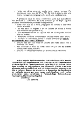 • evitar dar várias regras de escrita numa mesma semana. Por
exemplo, os vários sons do "C" ou "G". Dar lista de palavras com uma
mesma regra para a criança aprender, sendo uma a cada semana.
A professora deve ter muita sensibilidade para que suas atitudes
não diminuam a autoestima do aluno disléxico, já tão frágil. Algumas
atitudes e comportamentos podem ser feitos para isso:
• evitar dizer que ela é lenta, preguiçosa ou compará-la aos outros
alunos da classe;
• ela não deve ser forçada a ler em voz alta em classe a menos
que demonstre desejo em fazê-lo;
• suas habilidades devem ser julgadas mais em sua respostas orais do
que nas escritas;
• demonstrar paciência, compreensão e amizade durante todo o tempo;
• não riscar de vermelho seus erros ou colocar lembretes tipo: estude!
precisa estudar mais! precisa melhorar!;
• procurar não dar suas notas em voz alta para toda classe, isso a
humilha e a faz infeliz;
• não considerar as trocas na escrita como erro por falta de cuidado,
tirando pontos de seu trabalho;
• procurar não reforçar sentimentos que minimizam sua autoestima.
Abaixo seguem algumas atividades que estão dando certo. Resolvi
compartilhar com outras pessoas, pois quem ganha são nossas crianças
e jovens disléxicos. Evidentemente que cada disléxico é único e dentro
deste princípio de individualidade vou adequando, criando e recriando
atividades, pois meu objetivo é o de minimizar angústias e promover, de
fato, a inclusão. Gostaria de lembrar que o diagnóstico da dislexia deve
ser realizado sempre por uma equipe multidisciplinar, onde muitos
profissionais estão envolvidos. ( Fonoaudiólogo, Psicopedagogo,
Neurologista, Otorrinolaringologista.)
Um abraço
Leila Bambino
 