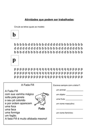 Atividades que podem ser trabalhadas:
Circule as letras iguais ao modelo:
b b b b b d d b b b b d d d d d d b b b b b b b b
d d d d d d d d d b b b b b b b d d d d d d d b b
b b b d d b b b b d d b b b b d d d d b b b b b b
p p p p p p p p q q q q q q q q q q q q p p p p p
p p p p p q q q q q q q q q p p p p p p p p p p p
p p p p p p p p p p p q q p p p q q q q p p p p p
Escreva sempre com a letra F:
um animal: _______________
um objeto: _______________
uma fruta: _______________
um nome masculino:
________________________
um nome feminino:
________________________
b
A Fada Fifi
A Fada Fifi
com sua varinha mágica
solta pela janela
o seu pó colorido
e por ordem aparecem
uma foca
uma faca
uma formiga
um fogão.
A fada Fifi é muito afobada mesmo!
p
 