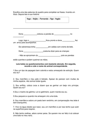 Escolha uma das palavras do quadro para completar as frases. Invente um
título. Depois leia a sua história:
Dona _____________colocou a panela de _______________ no
__________.
Logo, logo o ________________ficou pronto e dona ____________ fez
um arroz para acompanhar.
De sobremesa tinha ____________em caldas com creme de leite.
Dona ___________________costuma dizer para as crianças:
- Não se aproximem do _____________________, pois as panelas
estão quentes e podem queimar as mãos.
Leia todos os questionamentos com bastante atenção. Em seguida,
recorte e cole o nome do animal correspondente.
1.Sou um tipo de papagaio bem colorido e estou ameaçado de extinção. Quem
sou eu?
2. Sou mamífero e meu pelo é listrado. Apesar de parecer com muitas da
minha espécie, não somos todas iguais.
3. Sou anfíbio, coloco ovos e dizem que se ganhar um beijo viro príncipe.
Quem sou eu?
4.Sou o macho da galinha. Lá no galinheiro, quem manda sou eu.
5.Sou pequeno e quando me ameaçam viro uma bola.
6. Sou mamífero e adoro um pasto bem verdinho, em compensação meu leite é
bem branquinho.
7. Vivo na água desde que nasci, sou um mamífero e por isso tenho que subir
na superfície para respirar.
8. Não tenho orelhas, adoro comer peixe. Se querem me ver feliz é só colocar
uma bola no meu nariz.
fogo – feijão – Fernanda – figo - fogão
 