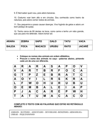 9. É fácil saber quem sou, pois adoro bananas.
10. Costumo voar bem alto e em círculos. Sou conhecido como lixeiro da
natureza, pois adoro comer restos de animais.
11. Sou pequenino e posso causar doenças. Vivo fugindo de gatos e adoro um
bom pedaço de queijo.
12. Tenho cerca de 80 dentes na boca, como carne e tenho um rabo grande,
que uso para me defender. Adoro tomar sol.
• Coloque os nomes dos animais em ordem alfabética.
• Procure o nome dos animais no caça - palavras abaixo, pintando
cada um de uma cor diferente.
COMPLETE O TEXTO COM AS PALAVRAS QUE ESTÃO NO RETÂNGULO
ABAIXO:
ARARA ZEBRA SAPO GALO TATU VACA
BALEIA FOCA MACACO URUBU RATO JACARÉ
A R A R A S A P O V
V A R T B R F O C A
G T P Z E B R A T C
A O Y I L R S K R A
L F W O H U R U B U
O E M B A L E I A P
P J A C A R É P W H
T A T U M A C A C O
AMIGOS – RATINHO – ASSUSTADO – DEVORASSE- BONZINHO- ARMADILHA-
URRAR – PEQUENININHO
 