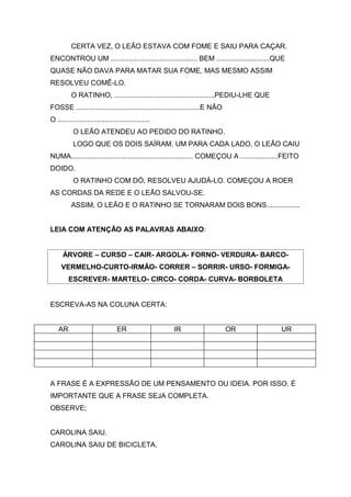 CERTA VEZ, O LEÃO ESTAVA COM FOME E SAIU PARA CAÇAR.
ENCONTROU UM ............................................ BEM ...........................QUE
QUASE NÃO DAVA PARA MATAR SUA FOME, MAS MESMO ASSIM
RESOLVEU COMÊ-LO.
O RATINHO, ..................................................,PEDIU-LHE QUE
FOSSE ...............................................................E NÃO
O ...............................................
O LEÃO ATENDEU AO PEDIDO DO RATINHO.
LOGO QUE OS DOIS SAÍRAM, UM PARA CADA LADO, O LEÃO CAIU
NUMA.............................................................. COMEÇOU A ...................FEITO
DOIDO.
O RATINHO COM DÓ, RESOLVEU AJUDÁ-LO. COMEÇOU A ROER
AS CORDAS DA REDE E O LEÃO SALVOU-SE.
ASSIM, O LEÃO E O RATINHO SE TORNARAM DOIS BONS.................
LEIA COM ATENÇÃO AS PALAVRAS ABAIXO:
ÁRVORE – CURSO – CAIR- ARGOLA- FORNO- VERDURA- BARCO-
VERMELHO-CURTO-IRMÃO- CORRER – SORRIR- URSO- FORMIGA-
ESCREVER- MARTELO- CIRCO- CORDA- CURVA- BORBOLETA
ESCREVA-AS NA COLUNA CERTA:
AR ER IR OR UR
A FRASE É A EXPRESSÃO DE UM PENSAMENTO OU IDEIA. POR ISSO, É
IMPORTANTE QUE A FRASE SEJA COMPLETA.
OBSERVE;
CAROLINA SAIU.
CAROLINA SAIU DE BICICLETA.
 
