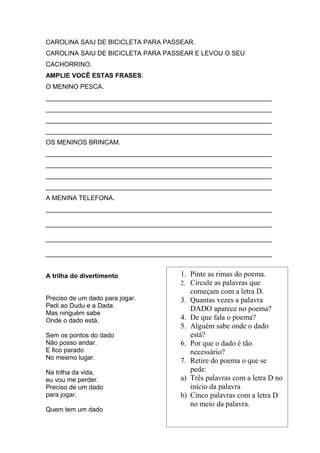 CAROLINA SAIU DE BICICLETA PARA PASSEAR.
CAROLINA SAIU DE BICICLETA PARA PASSEAR E LEVOU O SEU
CACHORRINO.
AMPLIE VOCÊ ESTAS FRASES:
O MENINO PESCA.
_______________________________________________________________
_______________________________________________________________
_______________________________________________________________
_______________________________________________________________
OS MENINOS BRINCAM.
_______________________________________________________________
_______________________________________________________________
_______________________________________________________________
_______________________________________________________________
A MENINA TELEFONA.
_______________________________________________________________
_______________________________________________________________
_______________________________________________________________
_______________________________________________________________
A trilha do divertimento
Preciso de um dado para jogar.
Pedi ao Dudu e a Dada.
Mas ninguém sabe
Onde o dado está.
Sem os pontos do dado
Não posso andar.
E fico parado
No mesmo lugar.
Na trilha da vida,
eu vou me perder.
Preciso de um dado
para jogar.
Quem tem um dado
1. Pinte as rimas do poema.
2. Circule as palavras que
começam com a letra D.
3. Quantas vezes a palavra
DADO aparece no poema?
4. De que fala o poema?
5. Alguém sabe onde o dado
está?
6. Por que o dado é tão
necessário?
7. Retire do poema o que se
pede:
a) Três palavras com a letra D no
início da palavra
b) Cinco palavras com a letra D
no meio da palavra.
 