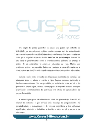 Em função da grande quantidade de causas que podem ser atribuídas às
dificuldades de aprendizagem, existem muitas crianças que são encaminhadas
para tratamentos médicos e psicológicos desnecessariamente. Por isso, é preciso ter
claro que o diagnóstico correto de um distúrbio de aprendizagem depende de
uma série de procedimentos como o acompanhamento constante da criança, a
análise de um especialista e condições adequadas de vida. Muitos dos
problemas podem ser resolvidos facilmente e detectar a causa deles evita que a
criança passe por situações mais difíceis e desconfortáveis sem que isso seja preciso.
Durante o curso serão abordadas as dificuldades encontradas na realização de
atividades como a leitura, a escrita, a fala, funções motoras, raciocínio e
habilidades matemáticas. Elas são percebidas, na maioria das vezes, no início do
processo de aprendizagem, quando a criança passa a frequentar a escola e surgem
diferenças no acompanhamento dos conteúdos com relação aos demais alunos da
mesma faixa etária.
A aprendizagem pode ser compreendida como um processo que se realiza no
interior do indivíduo e que provoca uma mudança de comportamento. Na
sociedade atual, o conhecimento é de extrema importância e tem diferentes
significados, atingindo o indivíduo, a família, o meio social, a escola e os
educadores.
3
 