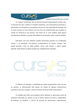 As crianças inicialmente têm um desenvolvimento aparentemente normal, mas,
no decorrer dos anos, acabam se tornando monótonas, com características peculiares e
apresentam, com frequência, preocupações obsessivas. Sua capacidade de interagir com
as outras crianças se torna mínima, pois elas têm um comportamento que caminha no
sentido de distanciar-se das pessoas. Sua forma de se vestir também pode parecer
estranhamente alinhada e a grande dificuldade de socialização, tende a torná-la solitária.
Indivíduos com essa síndrome também apresentam prejuízos na coordenação
motora e na percepção viso-espacial. Comparando-se às demais crianças, eles
podem aprender coisas na idade própria, outros cedo demais e alguns podem
aprender tarde demais ou apenas quando são cuidadosamente ensinados.
A síndrome de Asperger é considerada por alguns pesquisadores como um tipo
de autismo, se diferenciando dele apenas em função de algumas características
peculiares como, por exemplo, o desenvolvimento da fala já citado anteriormente.
As medidas para lidar com portadores dessa síndrome se aproximam muito do
tratamento destinado aos autistas, já que a melhor maneira de fazê-lo, independente
da síndrome ou distúrbio, é através da procura de profissionais especializados,
 