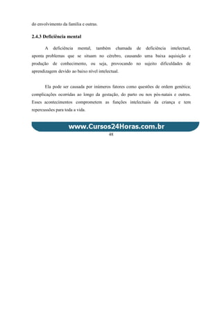 do envolvimento da família e outras.
2.4.3 Deficiência mental
A deficiência mental, também chamada de deficiência intelectual,
aponta problemas que se situam no cérebro, causando uma baixa aquisição e
produção de conhecimento, ou seja, provocando no sujeito dificuldades de
aprendizagem devido ao baixo nível intelectual.
Ela pode ser causada por inúmeros fatores como questões de ordem genética;
complicações ocorridas ao longo da gestação, do parto ou nos pós-natais e outros.
Esses acontecimentos comprometem as funções intelectuais da criança e tem
repercussões para toda a vida.
48
 
