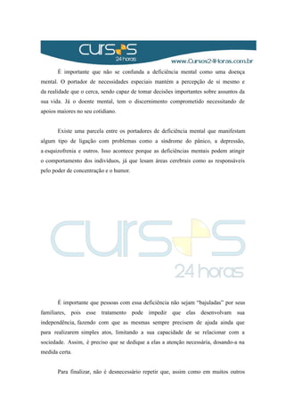 É importante que não se confunda a deficiência mental como uma doença
mental. O portador de necessidades especiais mantém a percepção de si mesmo e
da realidade que o cerca, sendo capaz de tomar decisões importantes sobre assuntos da
sua vida. Já o doente mental, tem o discernimento comprometido necessitando de
apoios maiores no seu cotidiano.
Existe uma parcela entre os portadores de deficiência mental que manifestam
algum tipo de ligação com problemas como a síndrome do pânico, a depressão,
a esquizofrenia e outros. Isso acontece porque as deficiências mentais podem atingir
o comportamento dos indivíduos, já que lesam áreas cerebrais como as responsáveis
pelo poder de concentração e o humor.
É importante que pessoas com essa deficiência não sejam “bajuladas” por seus
familiares, pois esse tratamento pode impedir que elas desenvolvam sua
independência, fazendo com que as mesmas sempre precisem de ajuda ainda que
para realizarem simples atos, limitando a sua capacidade de se relacionar com a
sociedade. Assim, é preciso que se dedique a elas a atenção necessária, dosando-a na
medida certa.
Para finalizar, não é desnecessário repetir que, assim como em muitos outros
 