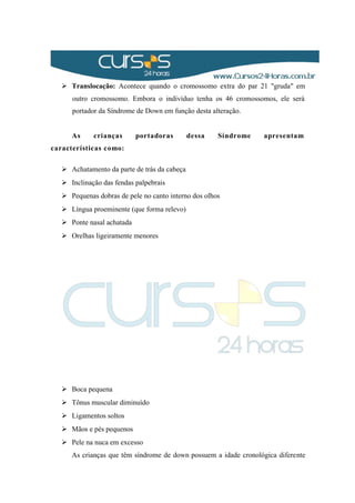  Translocação: Acontece quando o cromossomo extra do par 21 "gruda" em
outro cromossomo. Embora o indivíduo tenha os 46 cromossomos, ele será
portador da Síndrome de Down em função desta alteração.
As crianças portadoras dessa Síndrome apresentam
características como:
 Achatamento da parte de trás da cabeça
 Inclinação das fendas palpebrais
 Pequenas dobras de pele no canto interno dos olhos
 Língua proeminente (que forma relevo)
 Ponte nasal achatada
 Orelhas ligeiramente menores
 Boca pequena
 Tônus muscular diminuído
 Ligamentos soltos
 Mãos e pés pequenos
 Pele na nuca em excesso
As crianças que têm síndrome de down possuem a idade cronológica diferente
 