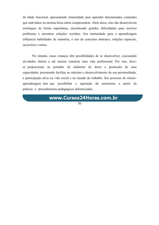 da idade funcional, apresentando imaturidade para aprender determinados conteúdos
que indivíduos na mesma faixa etária compreendem. Além disso, elas não desenvolvem
estratégias de forma espontânea, encontrando grandes dificuldades para resolver
problemas e encontrar soluções sozinhas. Sua imaturidade para a aprendizagem
influencia habilidades de memória, o uso de conceitos abstratos, relações espaciais,
raciocínio e outras.
No entanto, essas crianças têm possibilidades de se desenvolver, executando
atividades diárias e até mesmo construir uma vida profissional. Por isso, deve-
se proporcionar ao portador de síndrome de down a promoção de suas
capacidades, procurando facilitar ao máximo o desenvolvimento da sua personalidade,
a participação ativa na vida social e no mundo do trabalho. Seu processo de ensino-
aprendizagem têm que possibilitar a aquisição da autonomia a partir de
práticas e procedimentos pedagógicos diferenciados.
50
 