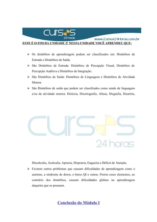 ESTE É O FIM DA UNIDADE 2! NESTA UNIDADE VOCÊ APRENDEU QUE:
 Os distúrbios de aprendizagem podem ser classificados em: Distúrbios de
Entrada e Distúrbios de Saída.
 São Distúrbios de Entrada: Distúrbios de Percepção Visual, Distúrbios de
Percepção Auditiva e Distúrbios de Integração.
 São Distúrbios de Saída: Distúrbios de Linguagem e Distúrbios de Atividade
Motora
 São Distúrbios de saída que podem ser classifcados como sendo de linguagem
e/ou de atividade motora: Dislexia, Disortografia, Afasia, Disgrafia, Disartria,
Discalculia, Acalculia, Apraxia, Dispraxia, Gagueira e Déficit de Atenção.
 Existem outros problemas que causam dificuldades de aprendizagem como o
autismo, a síndrome de down, o baixo QI e outras. Porém esses elementos, ao
contrário dos distúrbios, causam dificuldades globais na aprendizagem
daqueles que os possuem.
Conclusão do Módulo I
 