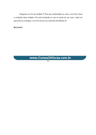 Chegamos ao fim do módulo I! Para dar continuidade ao curso, você deve fazer
a avaliação deste módulo. Ela está localizada no site no menu do seu curso. Após ser
aprovado na avaliação, você terá acesso aos materiais do Módulo II!
Boa Sorte!
51
 