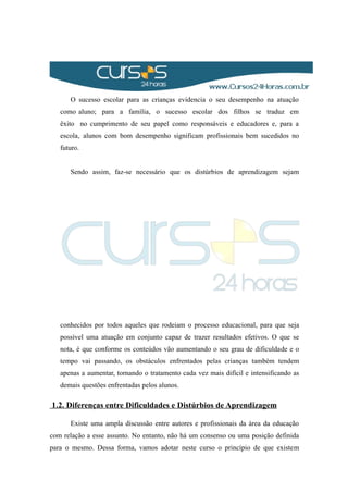 O sucesso escolar para as crianças evidencia o seu desempenho na atuação
como aluno; para a família, o sucesso escolar dos filhos se traduz em
êxito no cumprimento de seu papel como responsáveis e educadores e, para a
escola, alunos com bom desempenho significam profissionais bem sucedidos no
futuro.
Sendo assim, faz-se necessário que os distúrbios de aprendizagem sejam
conhecidos por todos aqueles que rodeiam o processo educacional, para que seja
possível uma atuação em conjunto capaz de trazer resultados efetivos. O que se
nota, é que conforme os conteúdos vão aumentando o seu grau de dificuldade e o
tempo vai passando, os obstáculos enfrentados pelas crianças também tendem
apenas a aumentar, tornando o tratamento cada vez mais difícil e intensificando as
demais questões enfrentadas pelos alunos.
1.2. Diferenças entre Dificuldades e Distúrbios de Aprendizagem
Existe uma ampla discussão entre autores e profissionais da área da educação
com relação a esse assunto. No entanto, não há um consenso ou uma posição definida
para o mesmo. Dessa forma, vamos adotar neste curso o princípio de que existem
 