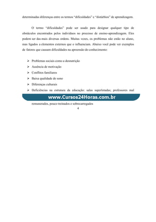 determinadas diferenças entre os termos “dificuldades” e “distúrbios” de aprendizagem.
O termo “dificuldades” pode ser usado para designar qualquer tipo de
obstáculos encontrados pelos indivíduos no processo de ensino-aprendizagem. Eles
podem ser das mais diversas ordens. Muitas vezes, os problemas não estão no aluno,
mas ligados a elementos externos que o influenciam. Abaixo você pode ver exemplos
de fatores que causam dificuldades na apreensão do conhecimento:
 Problemas sociais como a desnutrição
 Ausência de motivação
 Conflitos familiares
 Baixa qualidade do sono
 Diferenças culturais
 Deficiências na estrutura da educação: salas superlotadas; professores mal
remunerados, pouco treinados e sobrecarregados
4
 