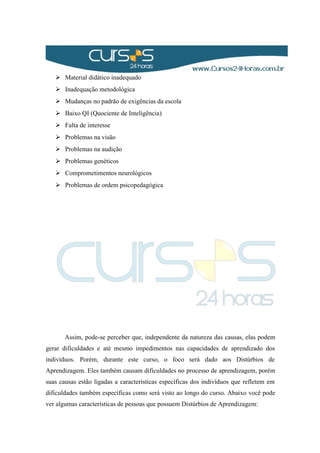  Material didático inadequado
 Inadequação metodológica
 Mudanças no padrão de exigências da escola
 Baixo QI (Quociente de Inteligência)
 Falta de interesse
 Problemas na visão
 Problemas na audição
 Problemas genéticos
 Comprometimentos neurológicos
 Problemas de ordem psicopedagógica
Assim, pode-se perceber que, independente da natureza das causas, elas podem
gerar dificuldades e até mesmo impedimentos nas capacidades de aprendizado dos
indivíduos. Porém, durante este curso, o foco será dado aos Distúrbios de
Aprendizagem. Eles também causam dificuldades no processo de aprendizagem, porém
suas causas estão ligadas a características específicas dos indivíduos que refletem em
dificuldades também específicas como será visto ao longo do curso. Abaixo você pode
ver algumas características de pessoas que possuem Distúrbios de Aprendizagem:
 