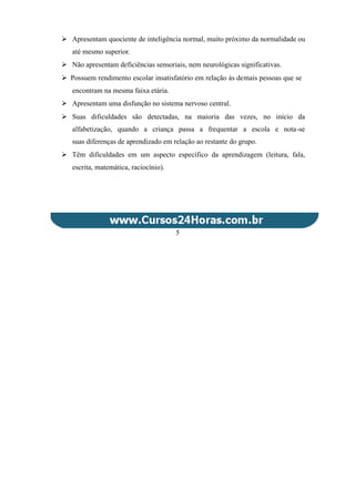  Apresentam quociente de inteligência normal, muito próximo da normalidade ou
até mesmo superior.
 Não apresentam deficiências sensoriais, nem neurológicas significativas.
 Possuem rendimento escolar insatisfatório em relação às demais pessoas que se
encontram na mesma faixa etária.
 Apresentam uma disfunção no sistema nervoso central.
 Suas dificuldades são detectadas, na maioria das vezes, no início da
alfabetização, quando a criança passa a frequentar a escola e nota-se
suas diferenças de aprendizado em relação ao restante do grupo.
 Têm dificuldades em um aspecto específico da aprendizagem (leitura, fala,
escrita, matemática, raciocínio).
5
 