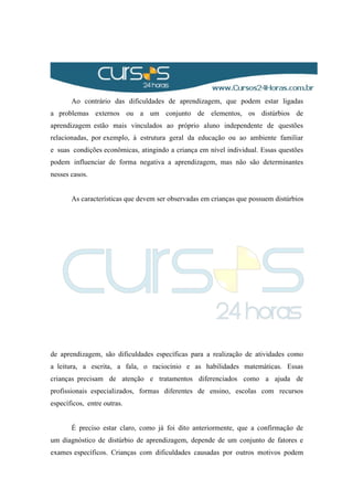Ao contrário das dificuldades de aprendizagem, que podem estar ligadas
a problemas externos ou a um conjunto de elementos, os distúrbios de
aprendizagem estão mais vinculados ao próprio aluno independente de questões
relacionadas, por exemplo, à estrutura geral da educação ou ao ambiente familiar
e suas condições econômicas, atingindo a criança em nível individual. Essas questões
podem influenciar de forma negativa a aprendizagem, mas não são determinantes
nesses casos.
As características que devem ser observadas em crianças que possuem distúrbios
de aprendizagem, são dificuldades específicas para a realização de atividades como
a leitura, a escrita, a fala, o raciocínio e as habilidades matemáticas. Essas
crianças precisam de atenção e tratamentos diferenciados como a ajuda de
profissionais especializados, formas diferentes de ensino, escolas com recursos
específicos, entre outras.
É preciso estar claro, como já foi dito anteriormente, que a confirmação de
um diagnóstico de distúrbio de aprendizagem, depende de um conjunto de fatores e
exames específicos. Crianças com dificuldades causadas por outros motivos podem
 