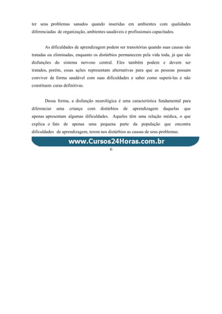 ter seus problemas sanados quando inseridas em ambientes com qualidades
diferenciadas de organização, ambientes saudáveis e profissionais capacitados.
As dificuldades de aprendizagem podem ser transitórias quando suas causas são
tratadas ou eliminadas, enquanto os distúrbios permanecem pela vida toda, já que são
disfunções do sistema nervoso central. Eles também podem e devem ser
tratados, porém, essas ações representam alternativas para que as pessoas possam
conviver de forma saudável com suas dificuldades e saber como superá-las e não
constituem curas definitivas.
Dessa forma, a disfunção neurológica é uma característica fundamental para
diferenciar uma criança com distúrbios de aprendizagem daquelas que
apenas apresentam algumas dificuldades. Aqueles têm uma relação médica, o que
explica o fato de apenas uma pequena parte da população que encontra
dificuldades de aprendizagem, terem nos distúrbios as causas de seus problemas.
6
 